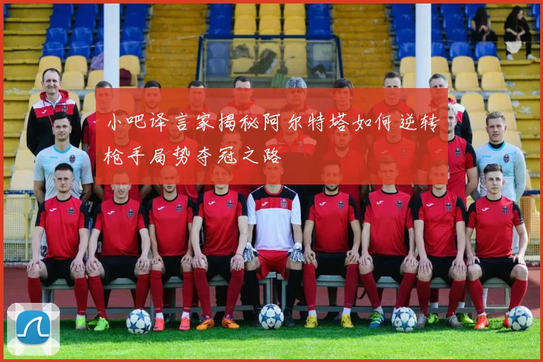 小吧译言家揭秘阿尔特塔如何逆转枪手局势夺冠之路