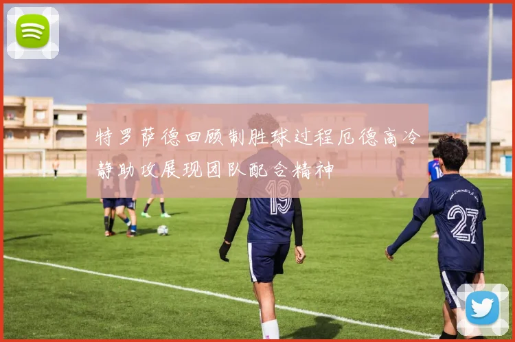 特罗萨德回顾制胜球过程厄德高冷静助攻展现团队配合精神