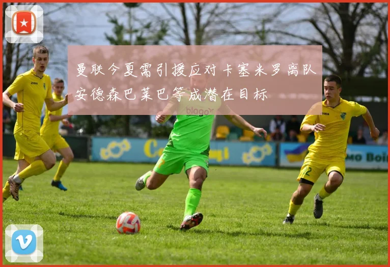 曼联今夏需引援应对卡塞米罗离队安德森巴莱巴等成潜在目标