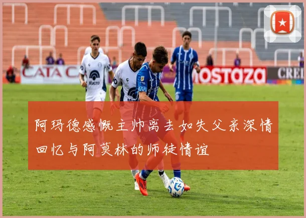 阿玛德感慨主帅离去如失父亲深情回忆与阿莫林的师徒情谊