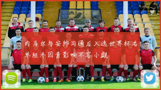 内马尔与安帅沟通后入选世界杯名单经济因素影响不容小觑
