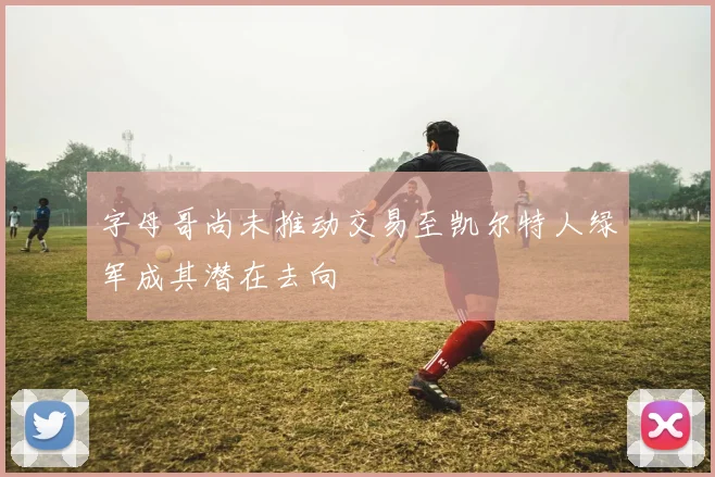 字母哥尚未推动交易至凯尔特人绿军成其潜在去向