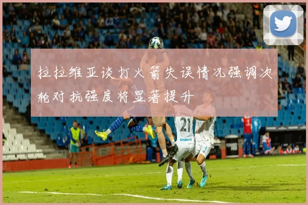 拉拉维亚谈打火箭失误情况强调次轮对抗强度将显著提升