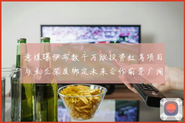 意媒曝伊布数千万欧投资红鸟项目与米兰深度绑定未来合作前景广阔