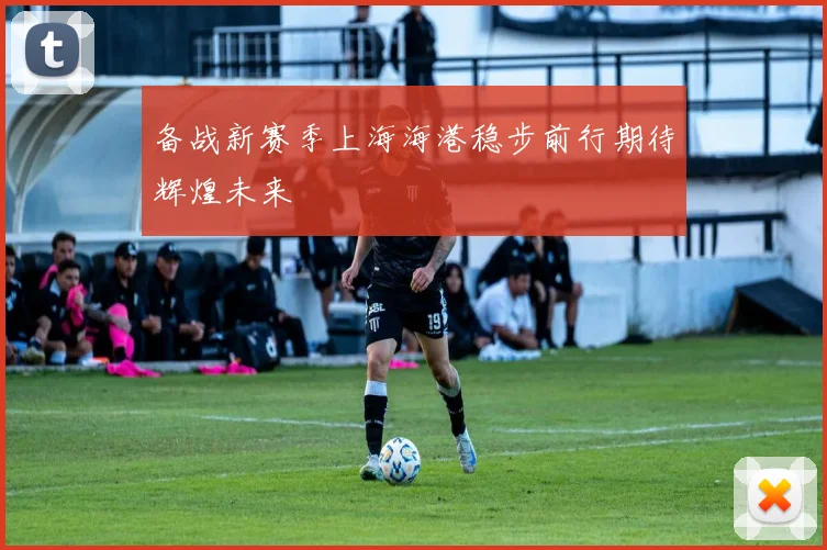 备战新赛季上海海港稳步前行期待辉煌未来