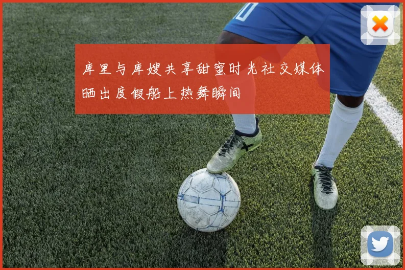 库里与库嫂共享甜蜜时光社交媒体晒出度假船上热舞瞬间