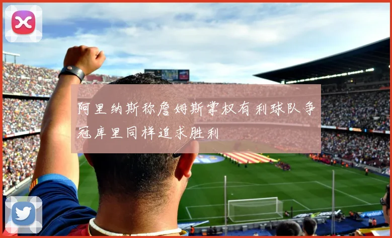 阿里纳斯称詹姆斯掌权有利球队争冠库里同样追求胜利