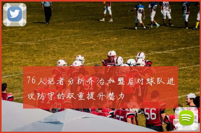 76人记者分析乔治加盟后对球队进攻防守的双重提升潜力
