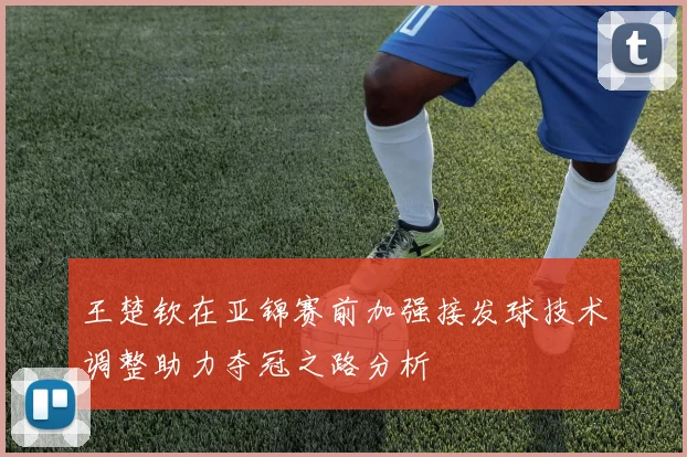 王楚钦在亚锦赛前加强接发球技术调整助力夺冠之路分析