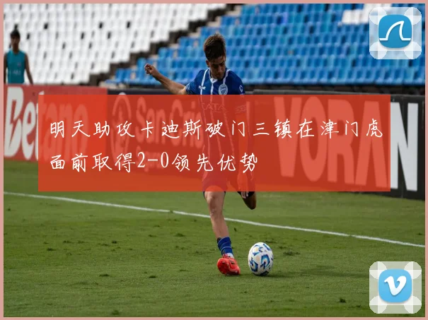 明天助攻卡迪斯破门三镇在津门虎面前取得2-0领先优势
