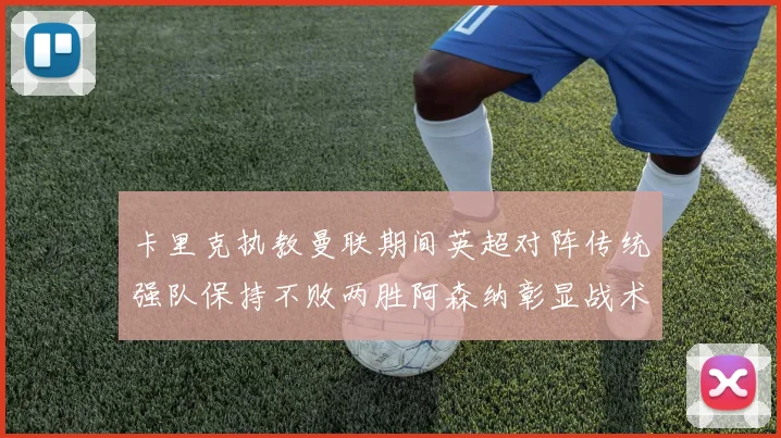 卡里克执教曼联期间英超对阵传统强队保持不败两胜阿森纳彰显战术智慧
