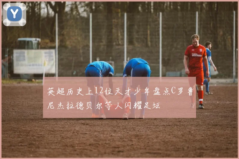 英超历史上12位天才少年盘点C罗鲁尼杰拉德贝尔等人闪耀足坛