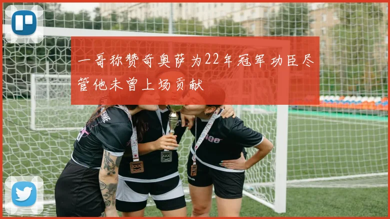一哥称赞奇奥萨为22年冠军功臣尽管他未曾上场贡献