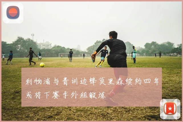 利物浦与青训边锋莫里森续约四年或将下赛季外租锻炼