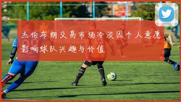 杰伦布朗交易市场冷淡因个人意愿影响球队兴趣与价值