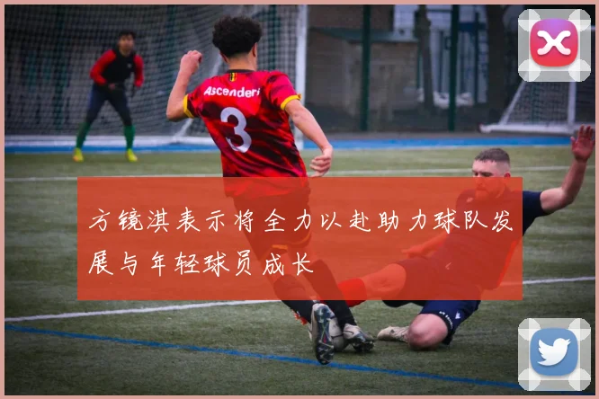方镜淇表示将全力以赴助力球队发展与年轻球员成长
