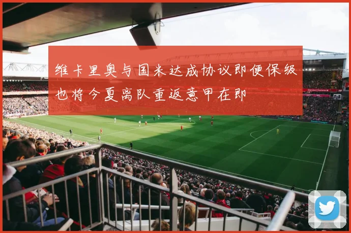 维卡里奥与国米达成协议即便保级也将今夏离队重返意甲在即