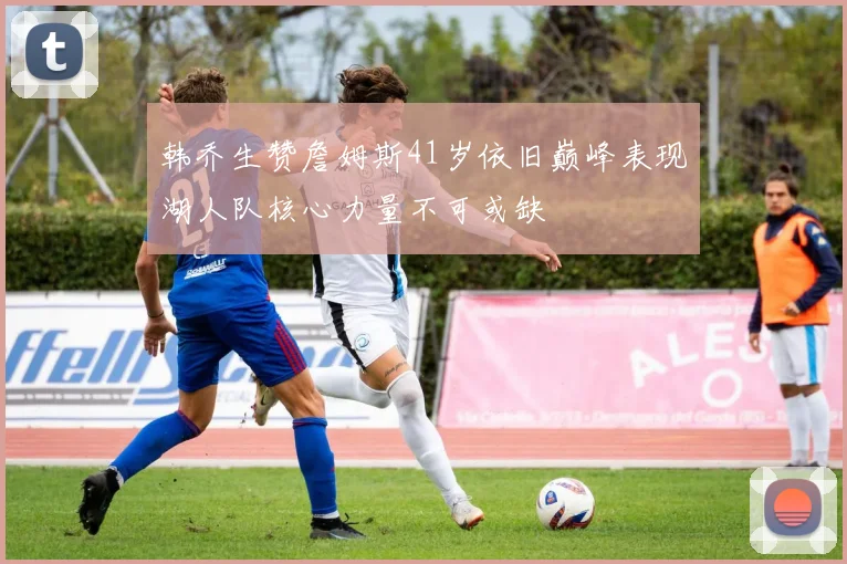 韩乔生赞詹姆斯41岁依旧巅峰表现湖人队核心力量不可或缺