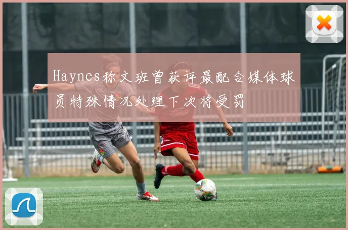 Haynes称文班曾获评最配合媒体球员特殊情况处理下次将受罚