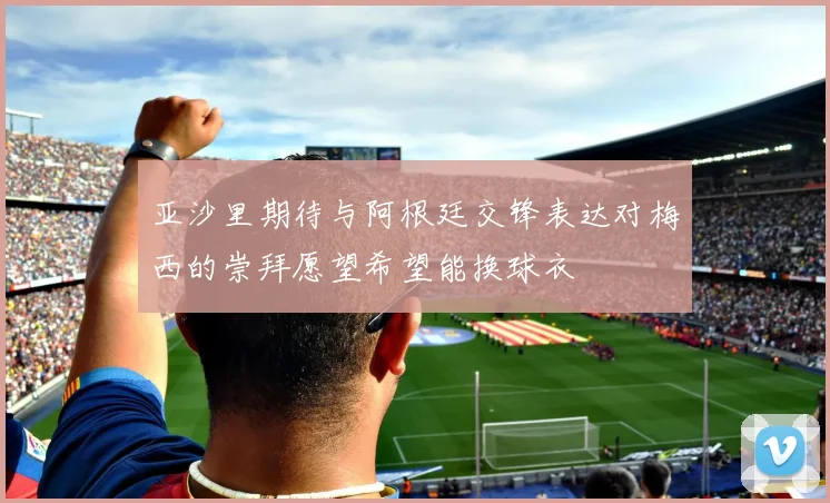 亚沙里期待与阿根廷交锋表达对梅西的崇拜愿望希望能换球衣