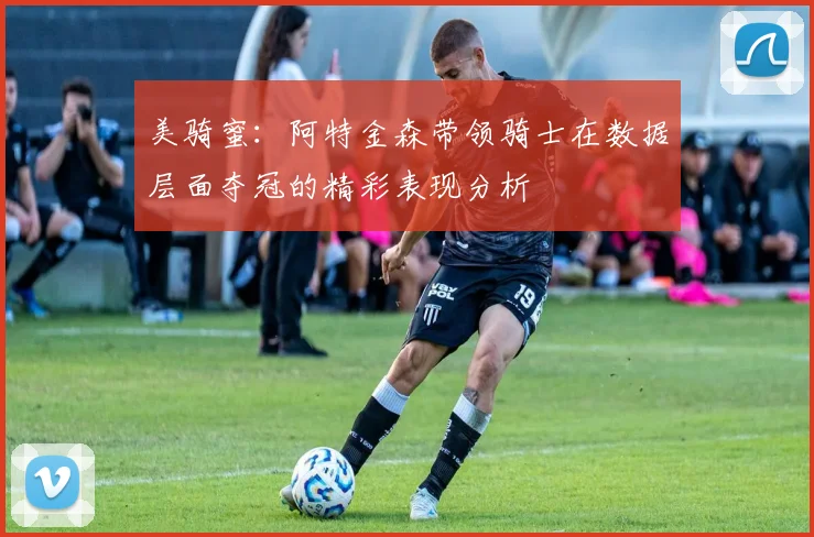 美骑蜜：阿特金森带领骑士在数据层面夺冠的精彩表现分析