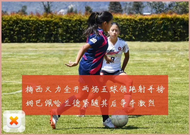 梅西火力全开两场五球领跑射手榜姆巴佩哈兰德紧随其后争夺激烈