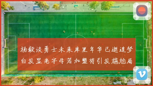 杨毅谈勇士未来库里年华已逝追梦白发显老字母若加盟将引发尴尬局面